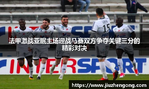 法甲激战亚眠主场迎战马赛双方争夺关键三分的精彩对决