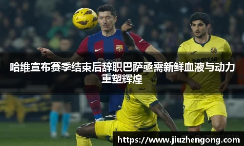 哈维宣布赛季结束后辞职巴萨亟需新鲜血液与动力重塑辉煌
